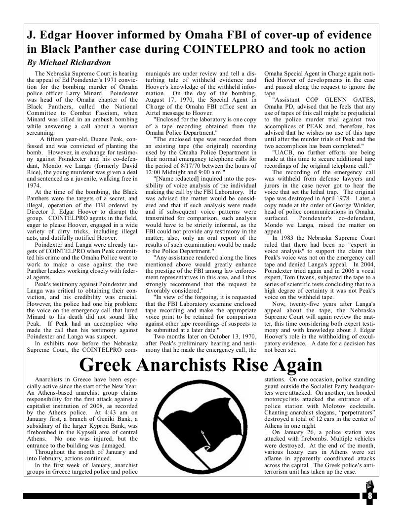 J. Edgar Hoover informed by Omaha FBI of cover-up of evidence in Black Panther case during COINTELPRO and took no action  By Michael Richardson  The Nebraska Supreme Court is hearing the appeal of Ed Poindexters 1971 convic- tion for the bombing murder of Omaha police officer Larry Minard. Poindexter was head of the Omaha chapter of the Black Panthers, called the National Commitiee to Combat Fascism, when Minard was killed in an ambush bombing while answering a call about a woman screaming  A fifieen year-old, Duane Peak, con- fessed and was convicied of planting the bomb. However, in exchange for testimo- ny against Poindexter and his co-dfen- dant, Mondo we Langa (formerly David Rice), the young murderer was given a deal and sentenced as  juvenile, walking free in 1974,  At the time of the bombing, the Black Panthers wre the targets of a secret, and illegal, operation of the FBI ordered by Director J. Edgar Hoover to disrupt the group. COINTELPRO agents in the field, eager (o please Hoover, engaged in a wide variety of dirty ricks, including illegal acts, and dutifully notified Hoover  Poindexter and Langa were already tar- gets of COINTELPRO when Peak commit. ted his crime and the Omaha Pol ice went o work to make a case against the two Panther leaders working closely with feder- al agents.  Peaks testimony against Poindexter and Langa was critical to obtaining their con- viction, and his_credibility was crucial However, the police had one big problem: the voice on the emergency call that lured Minard to his death did not sound like Peak. If Peak had an accomplice who made the call then his testimony against Poindexter and Langa was suspect.  In exhibits now before the Nebraska Supreme Court, the COINTELPRO com.-  ‘muniqués are under review and tell a dis- turbing tale of withheld evidence and Hoover’s knowledge of the withheld infor- mation. On the day of the bombing, August 17, 1970, the Special Agent in Charg of the Omaha FBI office sent an Airtel message to Hoover.  "Enclosed for the laboratory is one copy of a tape recording obtained from the Omaha Police Department.”  "The enclosed tape was recorded from an existing tape (the original) recording used by the Omaha Police Department in their normal emergency telephone calls for the period of 8/17/70 between the hours of 12:00 Midnight and 9:00 a.m."  "[Name redacted] inquired into the pos- sibility of voice analysis of the individual ‘making the call by the FBI Laboratory. He was advised the matter would be consid- ered and that if such analysis were made and if subsequent voice patierns were transmitted for comparison, such analysis would have to be strictly informal, as the FBI could not provide any testimony in the matter; also, only an oral report of the resuls of such examination would be made 1o the Police Department.”  " Any assistance rendered along the lines. mentioned above would greatly enhance the prestige of the FBI among law enforce- ment representatives in this area, and 1 thus strongly recommend that the request be favorably considered.”  “In view of the forgoing, it is requested that the FBI Laboratory examine enclosed tape recording and make the appropriate voice print 1o be retained for comparison against other tape recordings of suspects to be submitted at a later date.”  Tio months later on October 13, 1970, after Peak’s preliminary hearing and testi- ‘mony that he made the emergency call, the  Omaha Special Agent in Charge again noti- fied Hoover of developments in the case and passed along the request 1o ignore the tape,  “Assistant COP_ GLENN  GATES, Omaha PD, advised that he feels that any use of tapes of this call might be prejudicial to the police murder trial against two accomplices of PEAK and, therefore, has advised that he wishes no use of his tape unil after the murder tials of Peak and the two accomplices has been completed.”  UACB, no further efforts are being made at this time to secure additional tape recordings of the original telephone call”  The recording of the emergency call was withheld from defense lawyers and jurors in the case never got to hear the Voice that set the lethal trap. The original tape was destroyed in April 1978, Later, a copy made at the order of George Winkler, head of police communications in Omaha,  surfaced.  Poindexter’s ~ co-defendant, Mondo we Langa, raised the matter on appeal.  In 1983 the Nebraska Supreme Court ruled that there had been no "expert in voice analysis” to support the claim that Peak’s voice was not on the emergency call tape and denied Langa’s appeal. _In 2004, Poindester tried again and in 2006 a vocal expert, Tom Owens, subjected the fape to 3 series of scientific tésts concluding that 1o a high degree of certainty it was not Peak’s Voice on the withheld tape.  Now, twenty-five years after Langa’s appeal about “the tape, the Nebraska Supreme Court will again review the mat- ter, this time considering both expert test- mony and with knowledge about J. Edgar Hoover’s role in the withholding of excul- patory evidence. A date for a decision has Rot been set.  Greek Anarchists Rise Again  Anarchists in Greece have been espe- cially active since the start of the New Year. An Athens-based anarchist group claims responsibility for the first attack against a capitalist institution of 2008, as recorded by the Athens police. At 4:43 am on January first, a branch of Geniki Bank, a subsidiary of the larger Kyprou Bank, was firebombed in the Kypsel area of central Athens. No one was injured, but the entrance to the building was damaged.  Throughout the month of January and into February, actions continued.  In the first week of January, anarchist roups in Gireece targeted police and police  stations. On one occasion, police standing guard outside the Socialist Party headquar- ters were attacked. On another, ten hooded motoreyelists attacked the entrance of a police station with Molotovcockiails Chanting anarchist slogans, “perpetrators’ destroyed a total of 12 cars in the center of Athens in one night,  On January 36,  police station was attacked with firebombs. Multiple vehicles were destroyed. At the end of the month, various luxury cars in Athens were set aflame in apparently coordinated attacks across the capital. The Greek police’s anti- terrorism unit has taken up the case.  